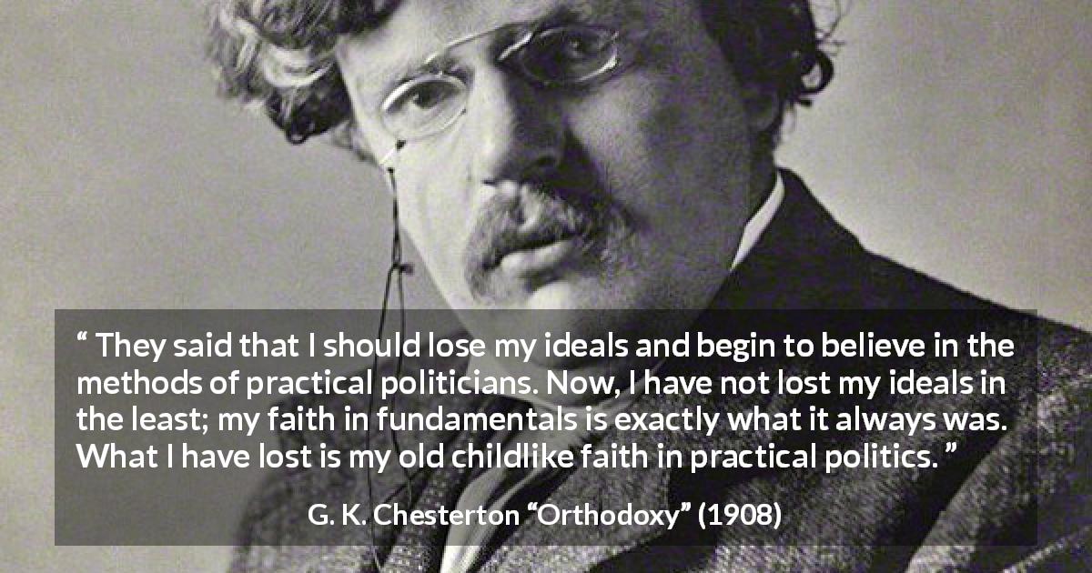 G. K. Chesterton quote about faith from Orthodoxy - They said that I should lose my ideals and begin to believe in the methods of practical politicians. Now, I have not lost my ideals in the least; my faith in fundamentals is exactly what it always was. What I have lost is my old childlike faith in practical politics.
