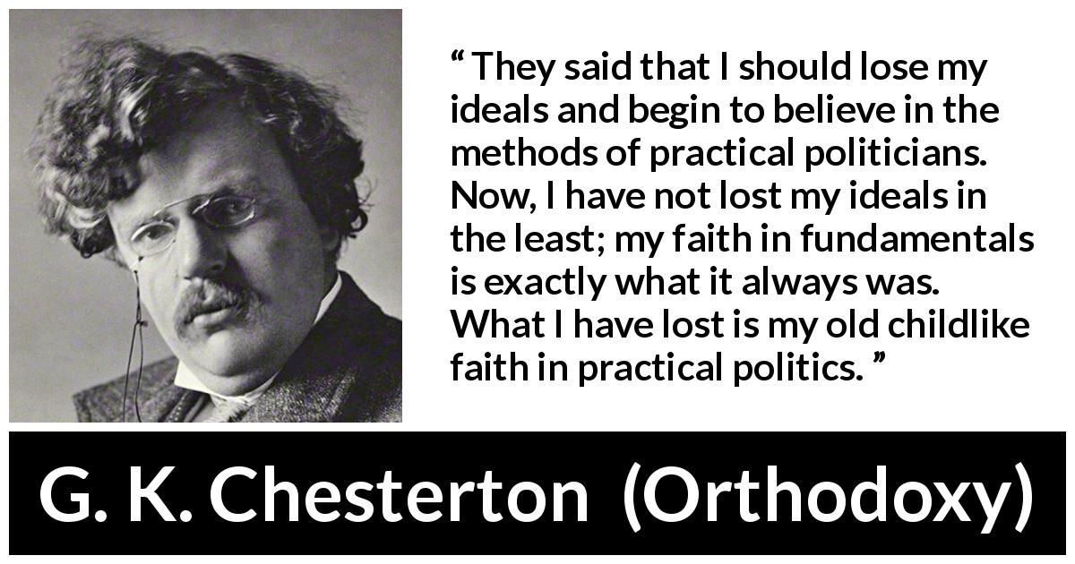 G. K. Chesterton quote about faith from Orthodoxy - They said that I should lose my ideals and begin to believe in the methods of practical politicians. Now, I have not lost my ideals in the least; my faith in fundamentals is exactly what it always was. What I have lost is my old childlike faith in practical politics.