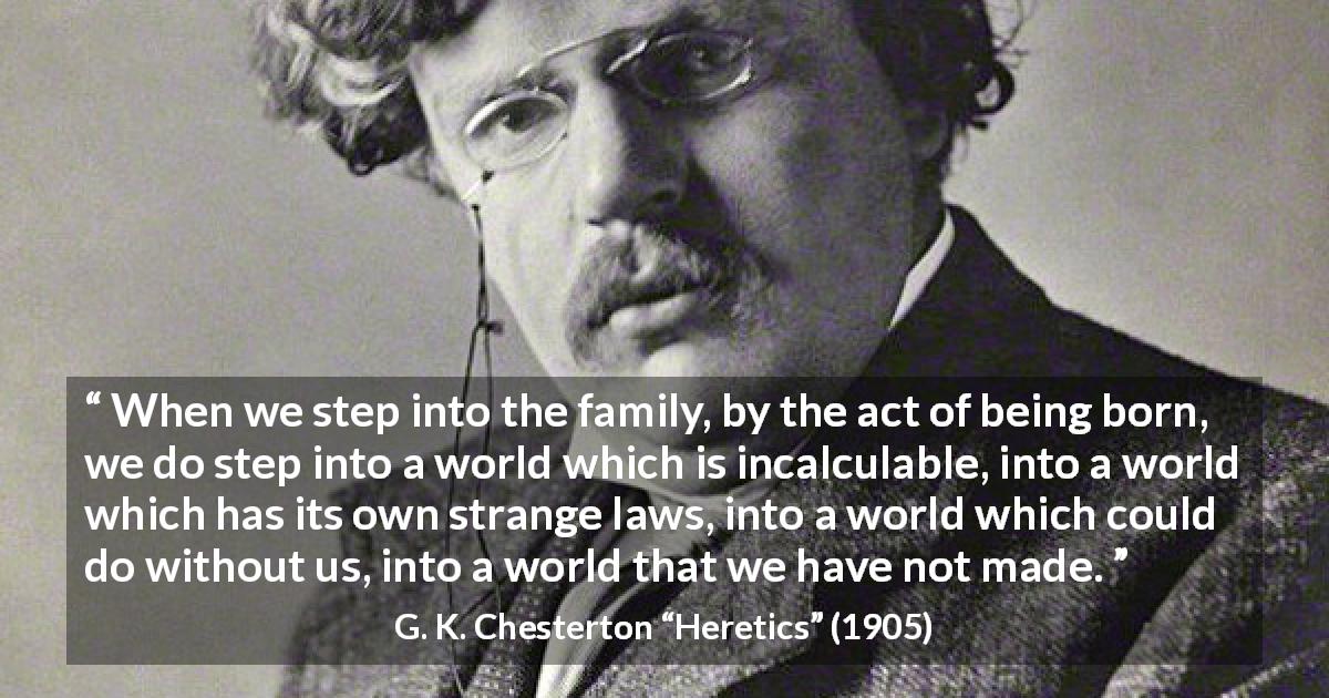 G. K. Chesterton quote about family from Heretics - When we step into the family, by the act of being born, we do step into a world which is incalculable, into a world which has its own strange laws, into a world which could do without us, into a world that we have not made.