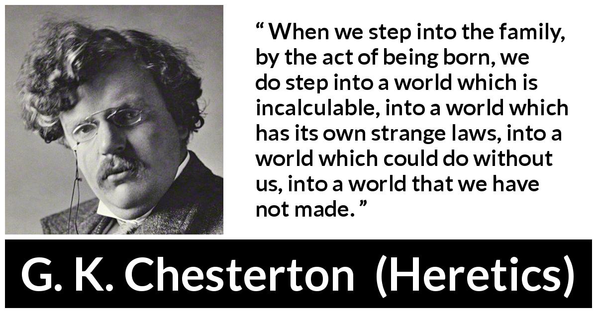 G. K. Chesterton quote about family from Heretics - When we step into the family, by the act of being born, we do step into a world which is incalculable, into a world which has its own strange laws, into a world which could do without us, into a world that we have not made.