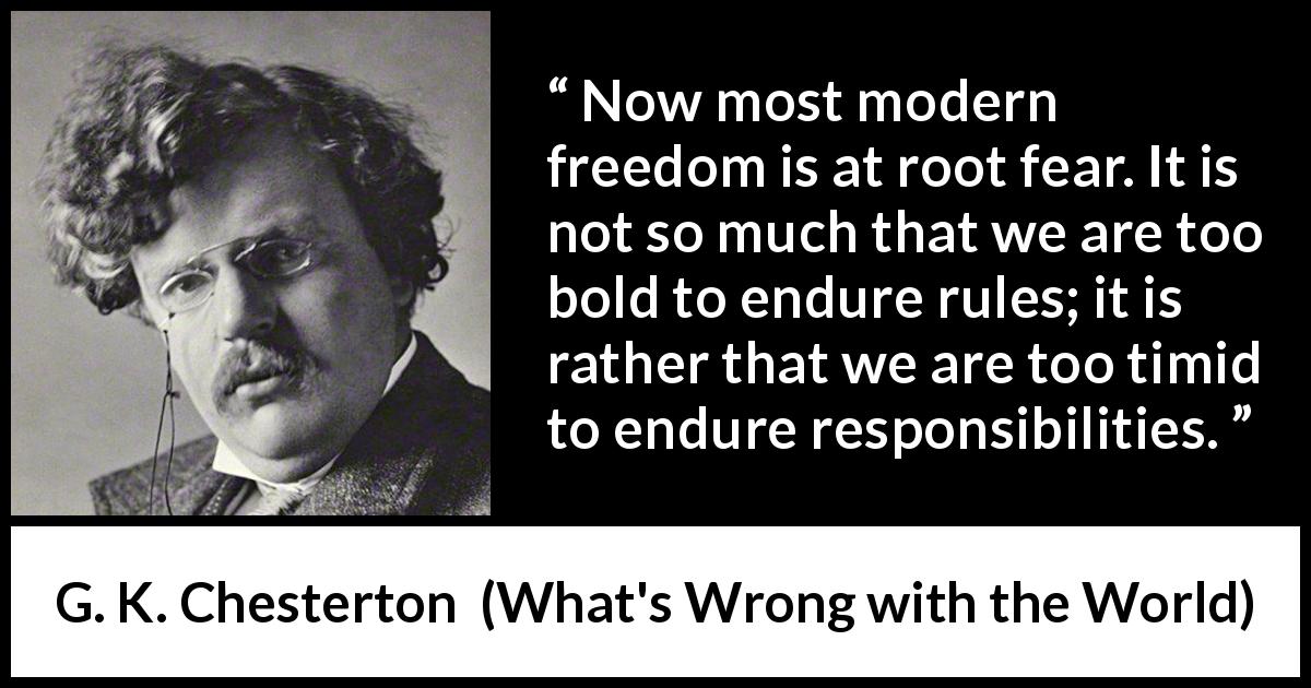 G. K. Chesterton quote about fear from What's Wrong with the World - Now most modern freedom is at root fear. It is not so much that we are too bold to endure rules; it is rather that we are too timid to endure responsibilities.