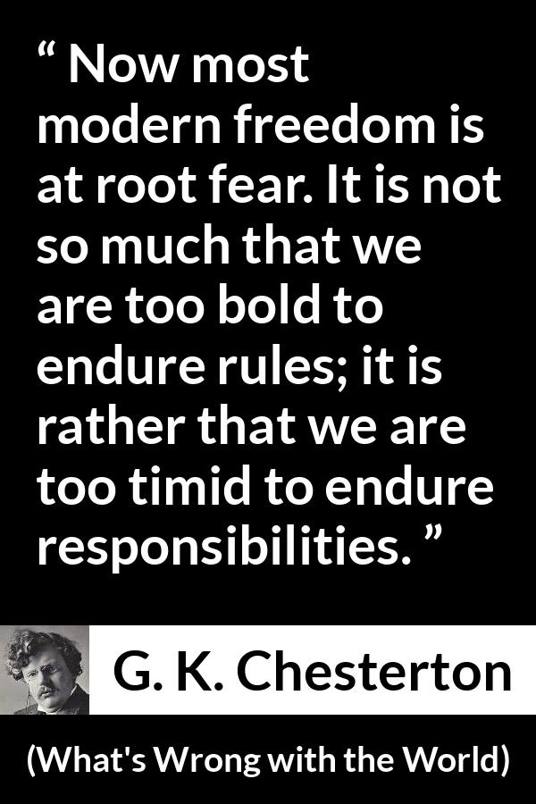 G. K. Chesterton quote about fear from What's Wrong with the World - Now most modern freedom is at root fear. It is not so much that we are too bold to endure rules; it is rather that we are too timid to endure responsibilities.