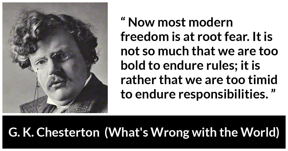 G. K. Chesterton quote about fear from What's Wrong with the World - Now most modern freedom is at root fear. It is not so much that we are too bold to endure rules; it is rather that we are too timid to endure responsibilities.