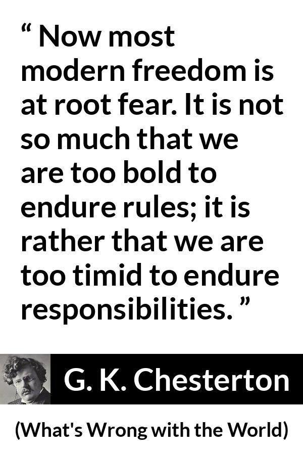 G. K. Chesterton quote about fear from What's Wrong with the World - Now most modern freedom is at root fear. It is not so much that we are too bold to endure rules; it is rather that we are too timid to endure responsibilities.