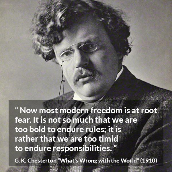 G. K. Chesterton quote about fear from What's Wrong with the World (1910) - Now most modern freedom is at root fear. It is not so much that we are too bold to endure rules; it is rather that we are too timid to endure responsibilities.