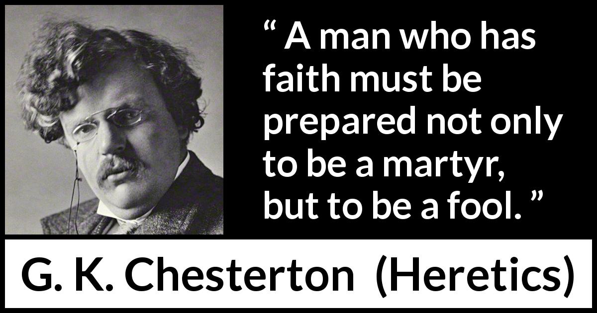 G. K. Chesterton quote about foolishness from Heretics - A man who has faith must be prepared not only to be a martyr, but to be a fool.