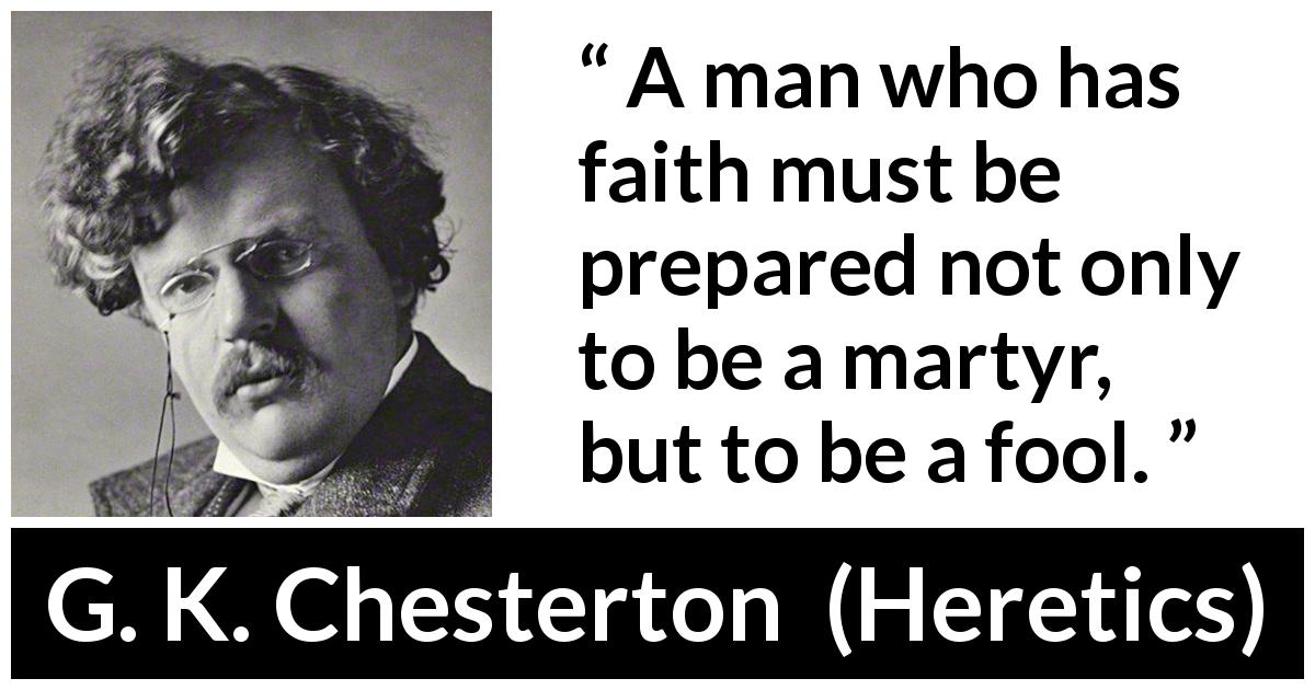 G. K. Chesterton quote about foolishness from Heretics - A man who has faith must be prepared not only to be a martyr, but to be a fool.