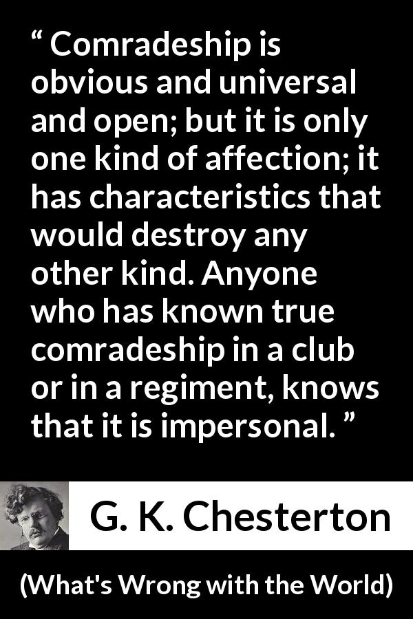 G. K. Chesterton quote about friendship from What's Wrong with the World - Comradeship is obvious and universal and open; but it is only one kind of affection; it has characteristics that would destroy any other kind. Anyone who has known true comradeship in a club or in a regiment, knows that it is impersonal.