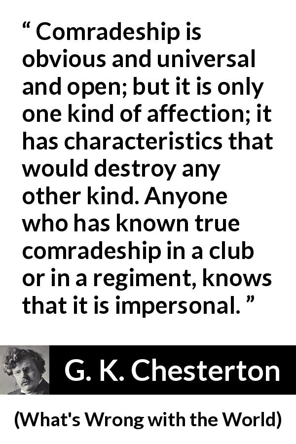 G. K. Chesterton quote about friendship from What's Wrong with the World - Comradeship is obvious and universal and open; but it is only one kind of affection; it has characteristics that would destroy any other kind. Anyone who has known true comradeship in a club or in a regiment, knows that it is impersonal.