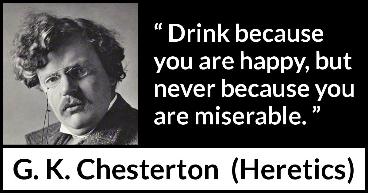 G. K. Chesterton quote about happiness from Heretics - Drink because you are happy, but never because you are miserable.