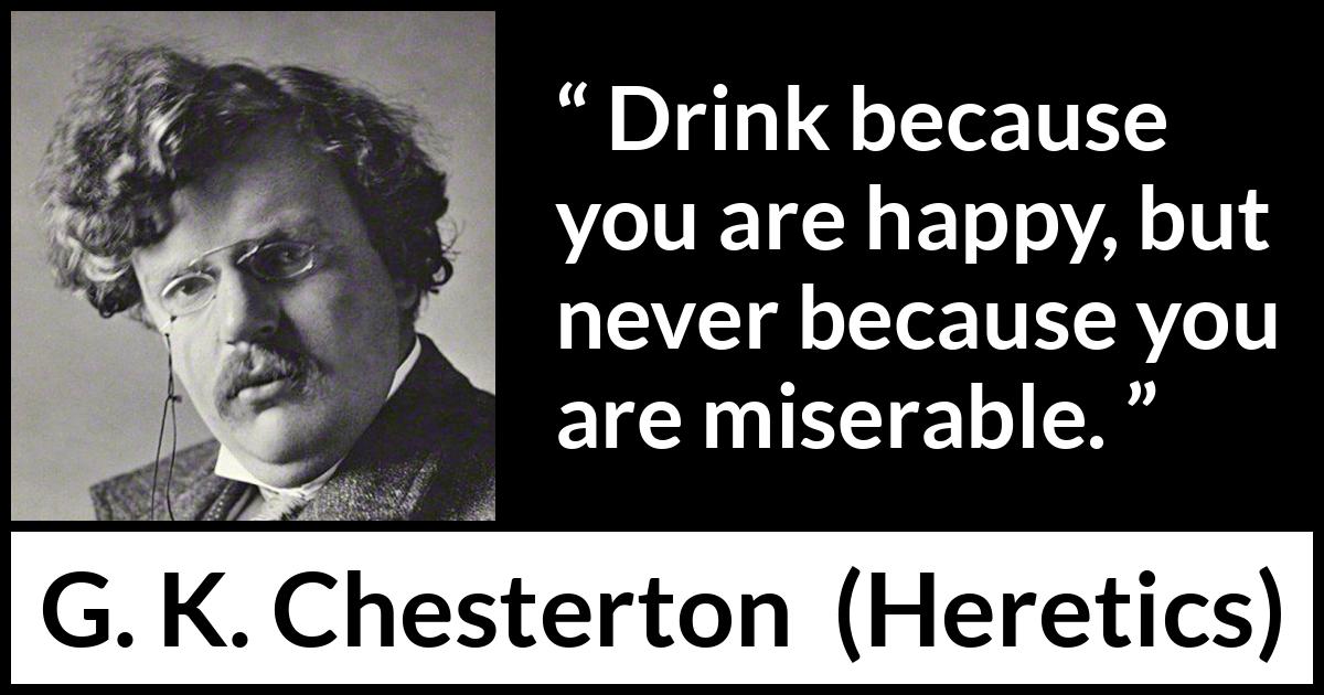 G. K. Chesterton quote about happiness from Heretics - Drink because you are happy, but never because you are miserable.