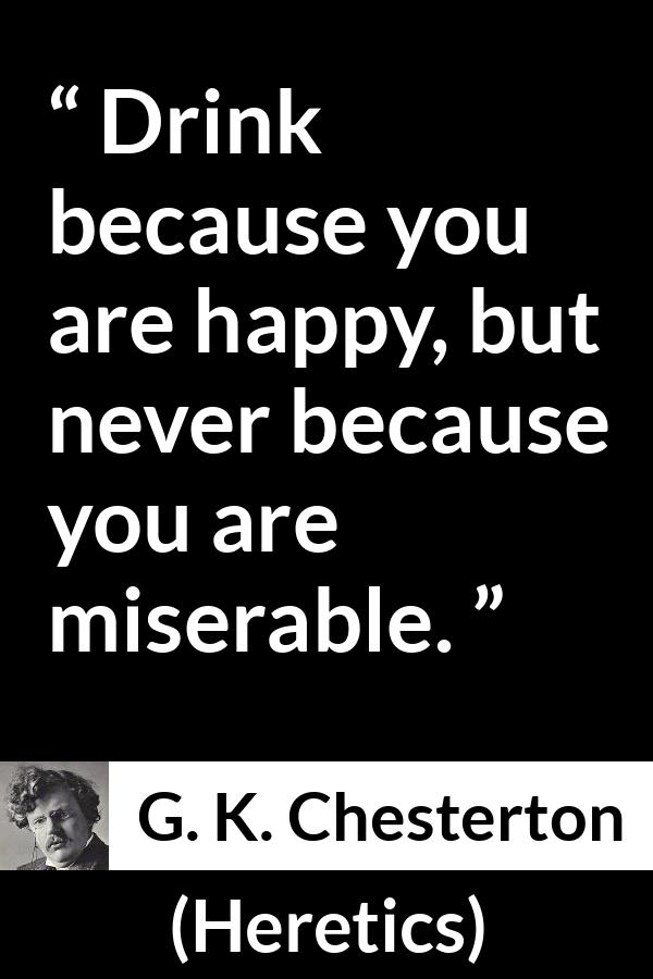 G. K. Chesterton quote about happiness from Heretics - Drink because you are happy, but never because you are miserable.