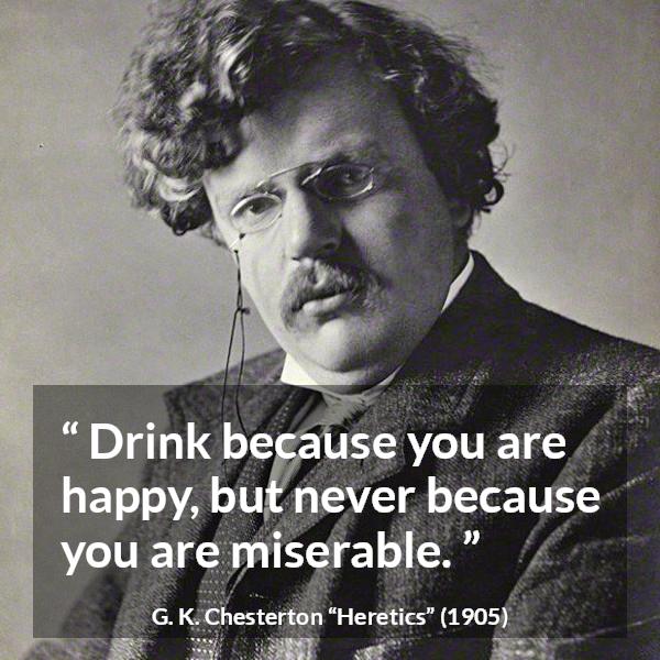 G. K. Chesterton quote about happiness from Heretics - Drink because you are happy, but never because you are miserable.