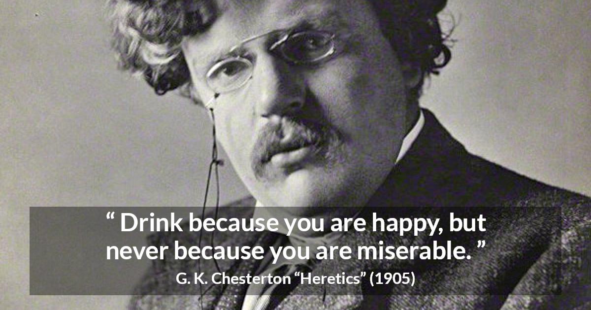 G. K. Chesterton quote about happiness from Heretics - Drink because you are happy, but never because you are miserable.