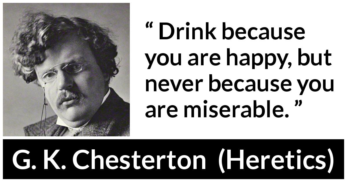 G. K. Chesterton quote about happiness from Heretics - Drink because you are happy, but never because you are miserable.