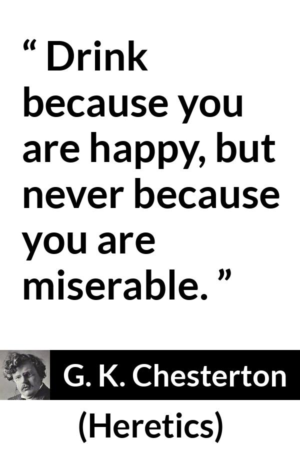 G. K. Chesterton quote about happiness from Heretics - Drink because you are happy, but never because you are miserable.