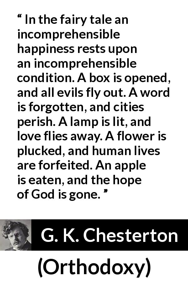 G. K. Chesterton quote about happiness from Orthodoxy - In the fairy tale an incomprehensible happiness rests upon an incomprehensible condition. A box is opened, and all evils fly out. A word is forgotten, and cities perish. A lamp is lit, and love flies away. A flower is plucked, and human lives are forfeited. An apple is eaten, and the hope of God is gone.