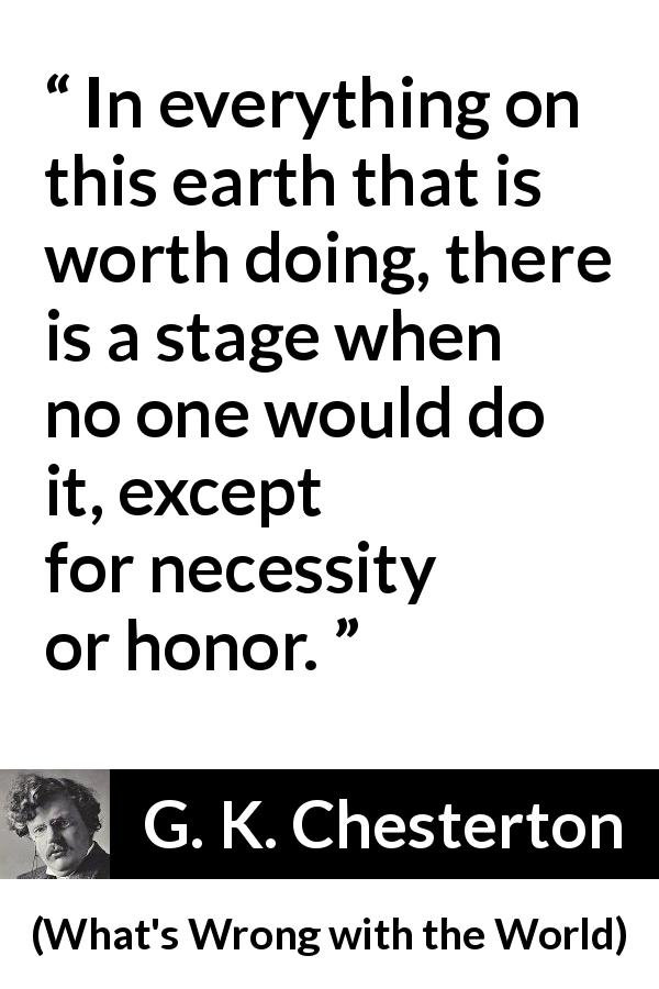 G. K. Chesterton quote about honor from What's Wrong with the World - In everything on this earth that is worth doing, there is a stage when no one would do it, except for necessity or honor.