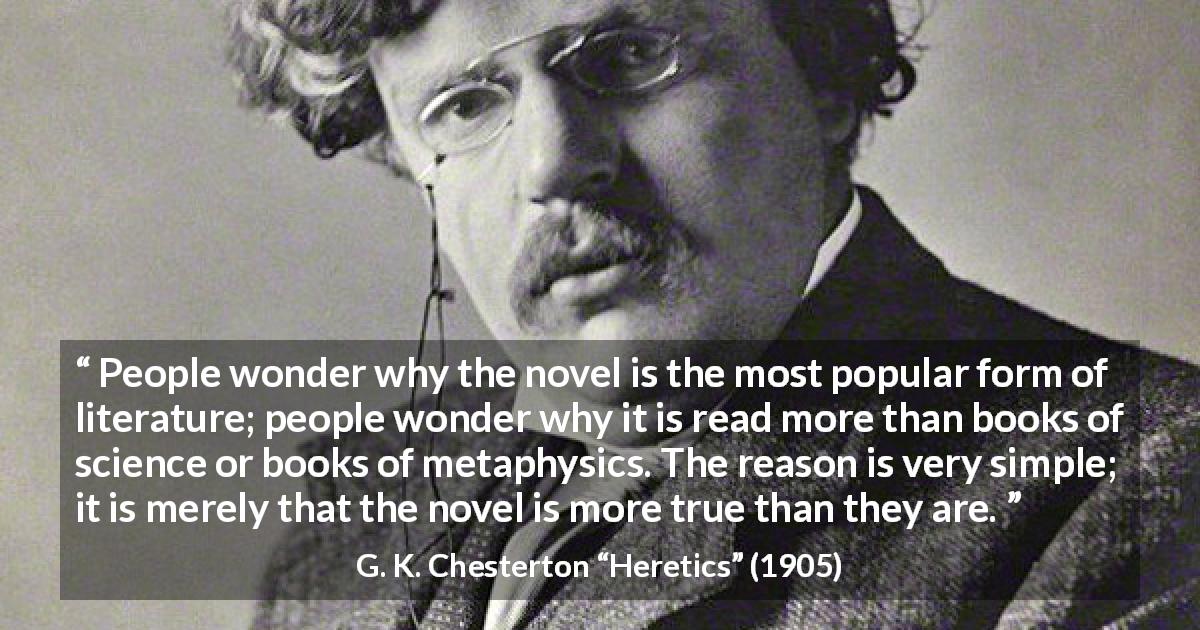 G. K. Chesterton quote about literature from Heretics - People wonder why the novel is the most popular form of literature; people wonder why it is read more than books of science or books of metaphysics. The reason is very simple; it is merely that the novel is more true than they are.