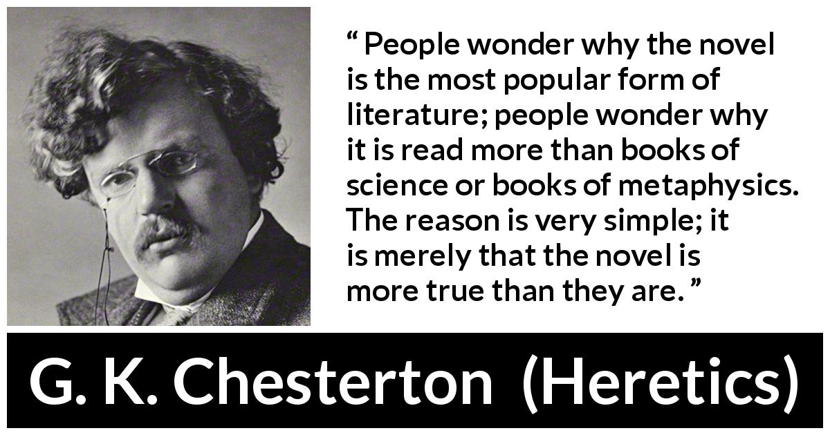 G. K. Chesterton quote about literature from Heretics - People wonder why the novel is the most popular form of literature; people wonder why it is read more than books of science or books of metaphysics. The reason is very simple; it is merely that the novel is more true than they are.