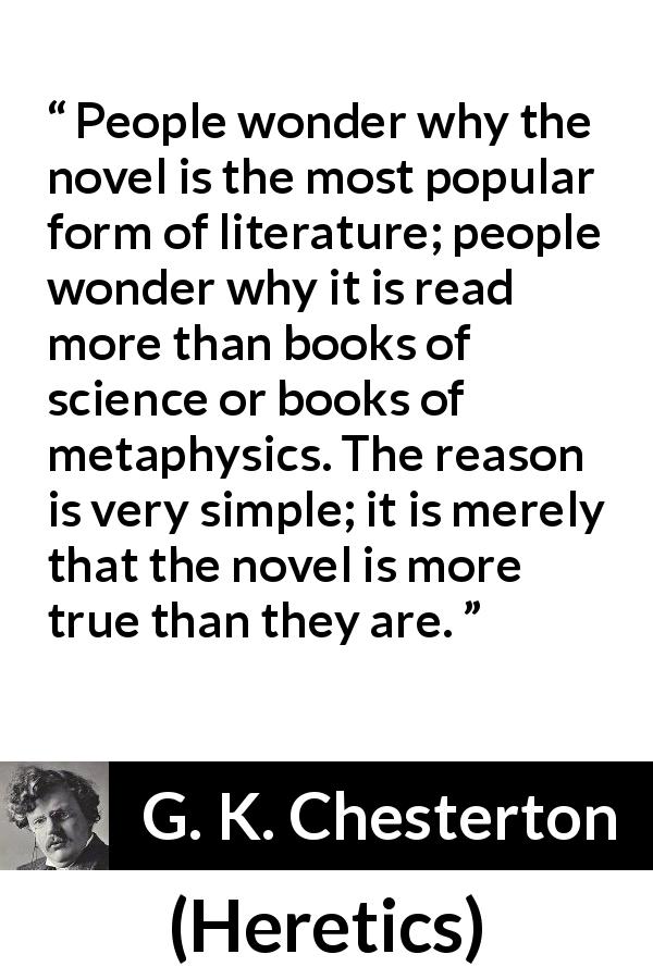 G. K. Chesterton quote about literature from Heretics - People wonder why the novel is the most popular form of literature; people wonder why it is read more than books of science or books of metaphysics. The reason is very simple; it is merely that the novel is more true than they are.