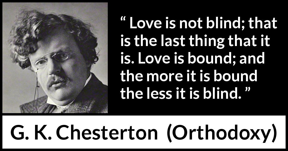 G. K. Chesterton quote about love from Orthodoxy - Love is not blind; that is the last thing that it is. Love is bound; and the more it is bound the less it is blind.