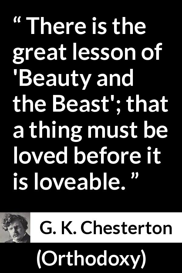 G. K. Chesterton quote about love from Orthodoxy - There is the great lesson of 'Beauty and the Beast'; that a thing must be loved before it is loveable.