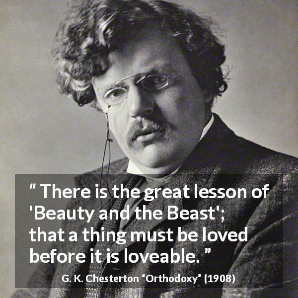 G. K. Chesterton quote about love from Orthodoxy - There is the great lesson of 'Beauty and the Beast'; that a thing must be loved before it is loveable.
