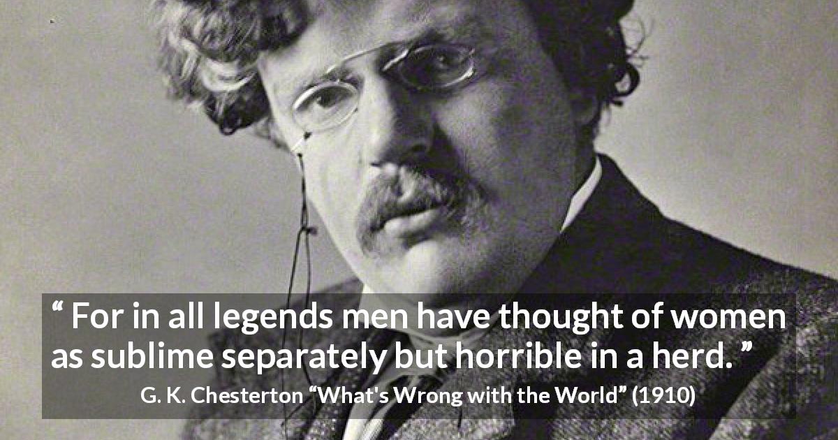G. K. Chesterton quote about men from What's Wrong with the World - For in all legends men have thought of women as sublime separately but horrible in a herd.