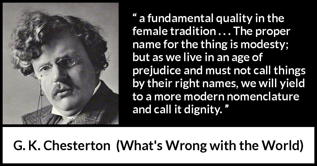G. K. Chesterton quote about modesty from What's Wrong with the World - a fundamental quality in the female tradition . . . The proper name for the thing is modesty; but as we live in an age of prejudice and must not call things by their right names, we will yield to a more modern nomenclature and call it dignity.