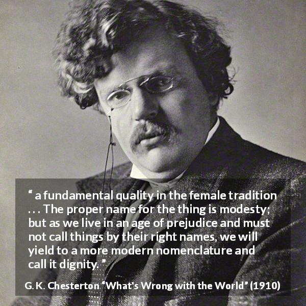 G. K. Chesterton quote about modesty from What's Wrong with the World - a fundamental quality in the female tradition . . . The proper name for the thing is modesty; but as we live in an age of prejudice and must not call things by their right names, we will yield to a more modern nomenclature and call it dignity.