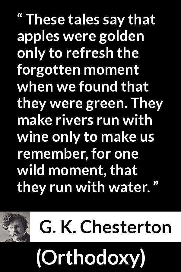 G. K. Chesterton quote about nature from Orthodoxy - These tales say that apples were golden only to refresh the forgotten moment when we found that they were green. They make rivers run with wine only to make us remember, for one wild moment, that they run with water.