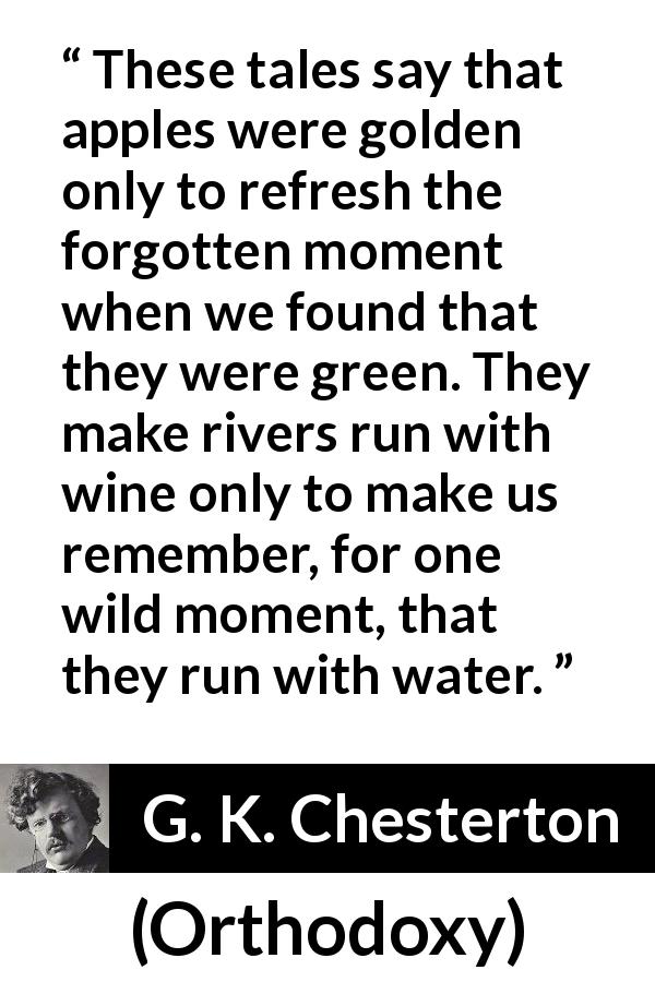 G. K. Chesterton quote about nature from Orthodoxy - These tales say that apples were golden only to refresh the forgotten moment when we found that they were green. They make rivers run with wine only to make us remember, for one wild moment, that they run with water.