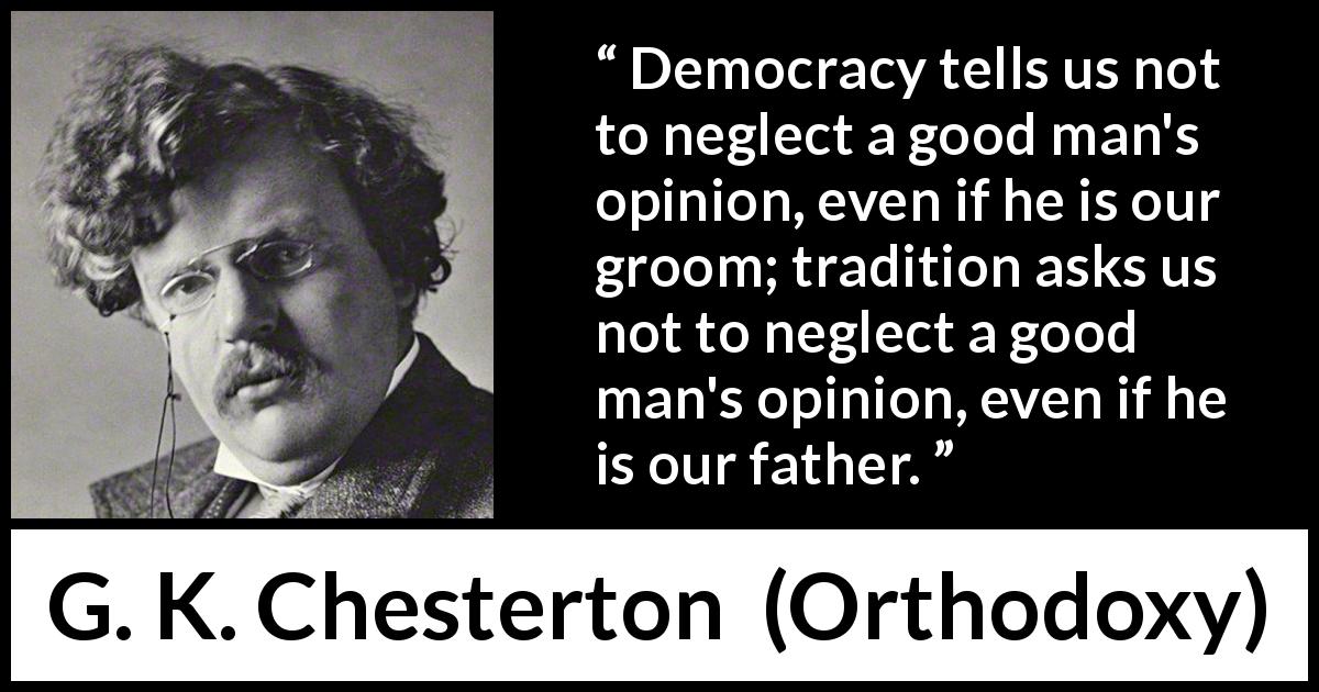 G. K. Chesterton quote about opinion from Orthodoxy - Democracy tells us not to neglect a good man's opinion, even if he is our groom; tradition asks us not to neglect a good man's opinion, even if he is our father.