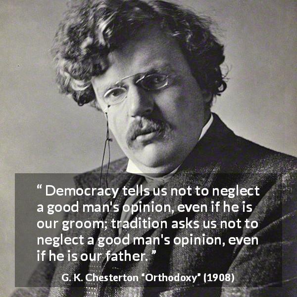 G. K. Chesterton quote about opinion from Orthodoxy - Democracy tells us not to neglect a good man's opinion, even if he is our groom; tradition asks us not to neglect a good man's opinion, even if he is our father.