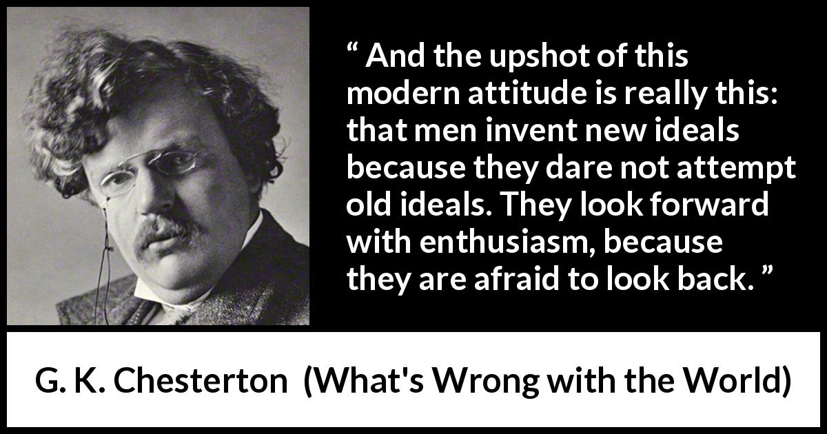 G. K. Chesterton quote about past from What's Wrong with the World - And the upshot of this modern attitude is really this: that men invent new ideals because they dare not attempt old ideals. They look forward with enthusiasm, because they are afraid to look back.