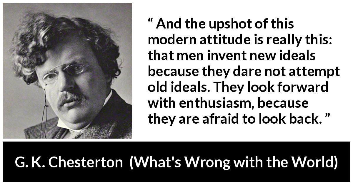 G. K. Chesterton quote about past from What's Wrong with the World - And the upshot of this modern attitude is really this: that men invent new ideals because they dare not attempt old ideals. They look forward with enthusiasm, because they are afraid to look back.