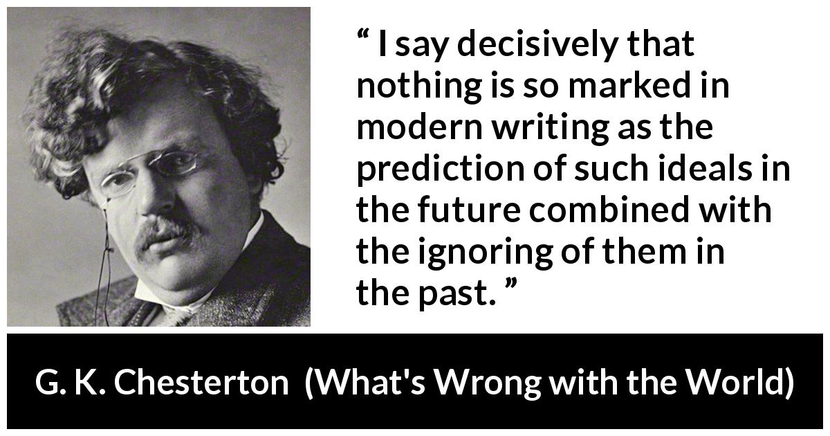 G. K. Chesterton quote about past from What's Wrong with the World - I say decisively that nothing is so marked in modern writing as the prediction of such ideals in the future combined with the ignoring of them in the past.