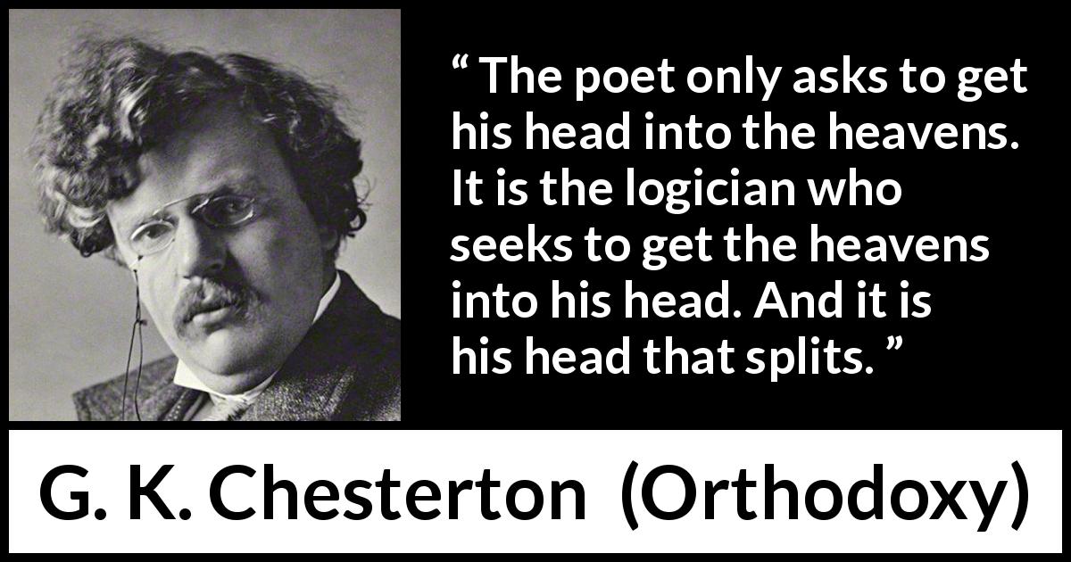 G. K. Chesterton quote about poetry from Orthodoxy - The poet only asks to get his head into the heavens. It is the logician who seeks to get the heavens into his head. And it is his head that splits.