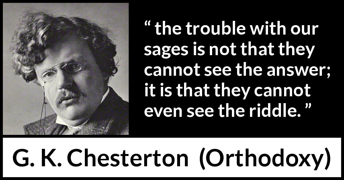 G. K. Chesterton quote about questioning from Orthodoxy - the trouble with our sages is not that they cannot see the answer; it is that they cannot even see the riddle.