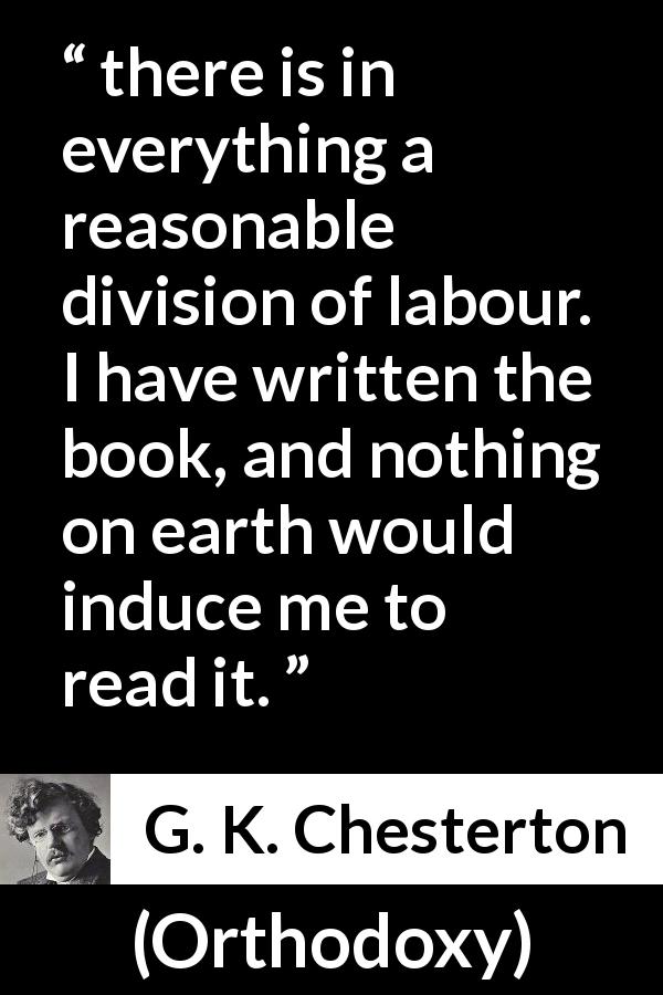 G. K. Chesterton quote about reading from Orthodoxy - there is in everything a reasonable division of labour. I have written the book, and nothing on earth would induce me to read it.