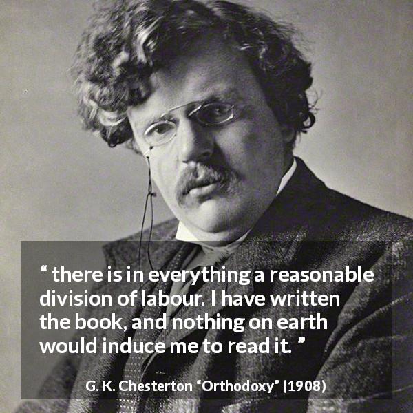 G. K. Chesterton quote about reading from Orthodoxy - there is in everything a reasonable division of labour. I have written the book, and nothing on earth would induce me to read it.
