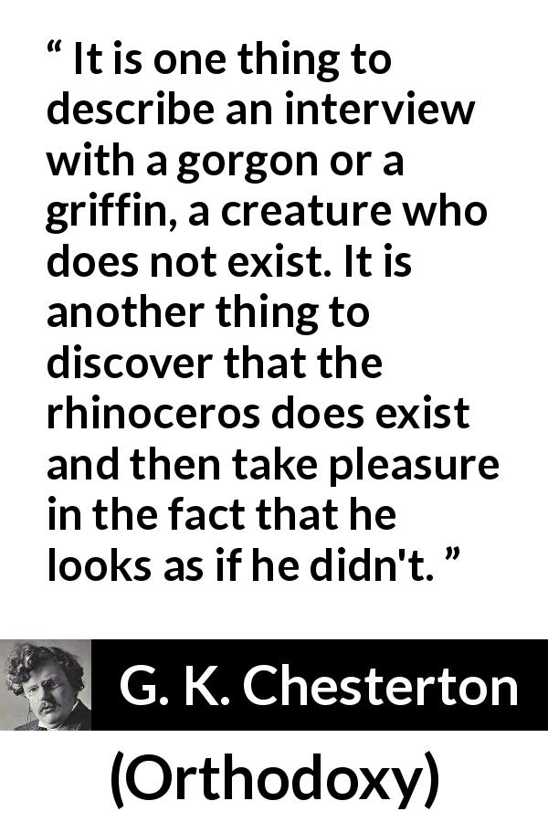 G. K. Chesterton quote about reality from Orthodoxy - It is one thing to describe an interview with a gorgon or a griffin, a creature who does not exist. It is another thing to discover that the rhinoceros does exist and then take pleasure in the fact that he looks as if he didn't.