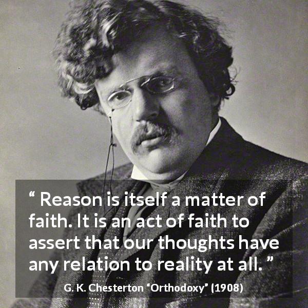 G. K. Chesterton quote about reason from Orthodoxy - Reason is itself a matter of faith. It is an act of faith to assert that our thoughts have any relation to reality at all.