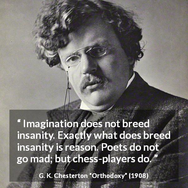 G. K. Chesterton quote about reason from Orthodoxy - Imagination does not breed insanity. Exactly what does breed insanity is reason. Poets do not go mad; but chess-players do.
