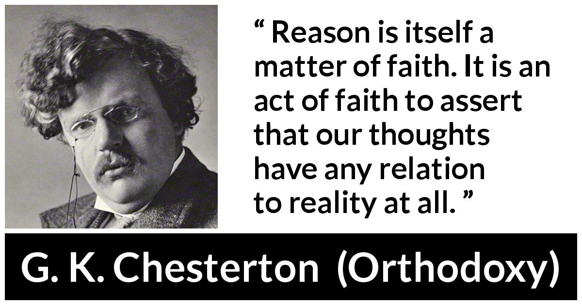 G. K. Chesterton quote about reason from Orthodoxy - Reason is itself a matter of faith. It is an act of faith to assert that our thoughts have any relation to reality at all.