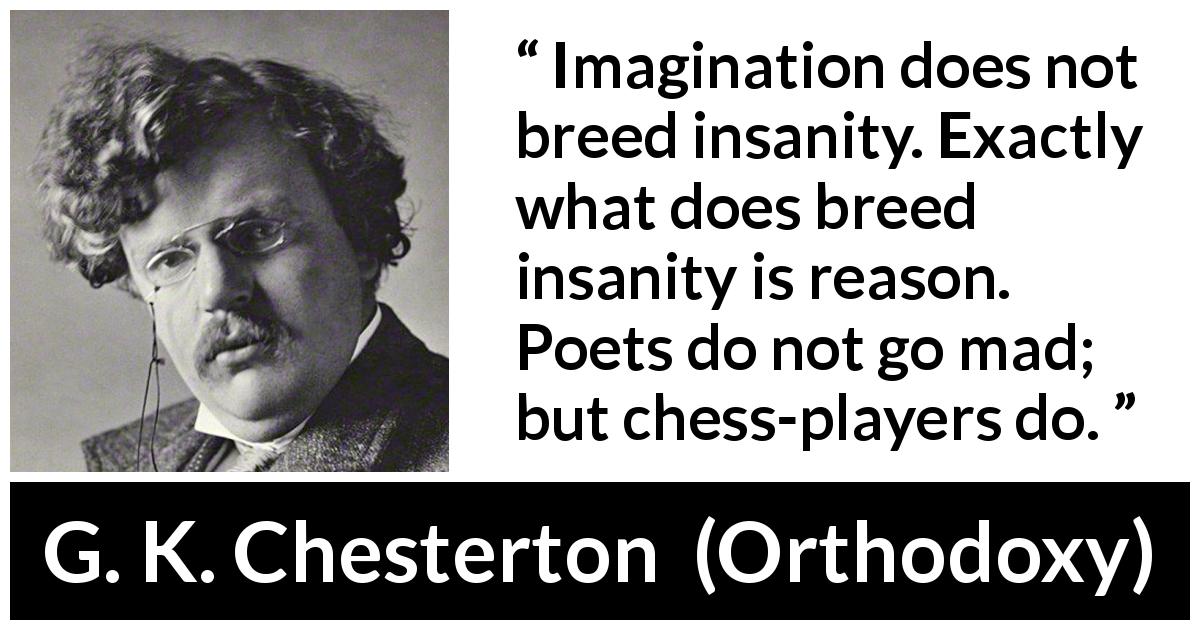 G. K. Chesterton quote about reason from Orthodoxy - Imagination does not breed insanity. Exactly what does breed insanity is reason. Poets do not go mad; but chess-players do.