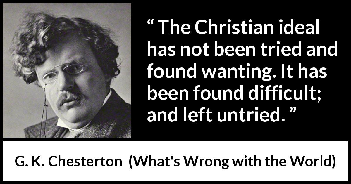 G. K. Chesterton quote about religion from What's Wrong with the World - The Christian ideal has not been tried and found wanting. It has been found difficult; and left untried.