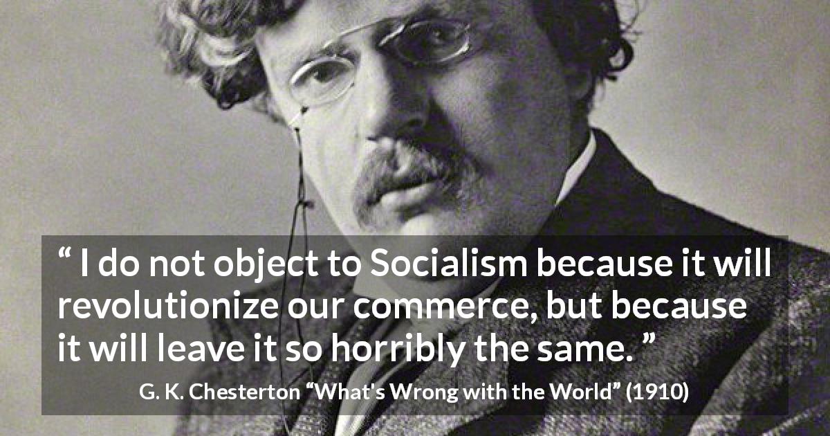 G. K. Chesterton quote about revolution from What's Wrong with the World - I do not object to Socialism because it will revolutionize our commerce, but because it will leave it so horribly the same.