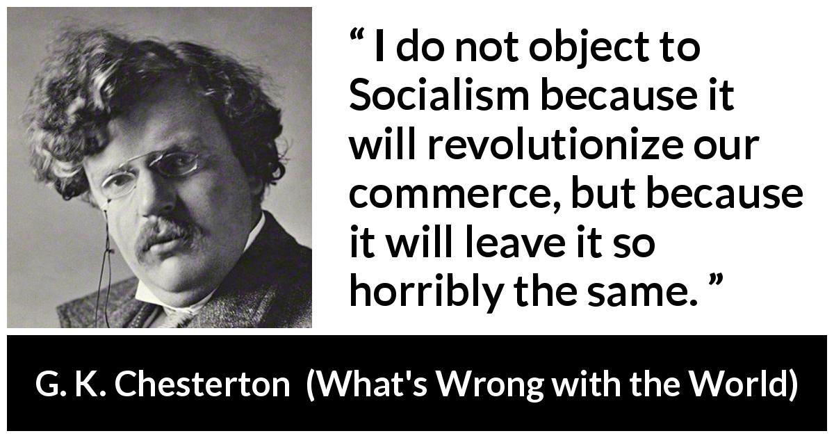 G. K. Chesterton quote about revolution from What's Wrong with the World - I do not object to Socialism because it will revolutionize our commerce, but because it will leave it so horribly the same.